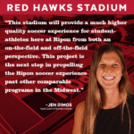 Image and quote from Jen Dimos, Ripon College women's soccer head coach. "This stadium will provide a much higher quality soccer experience for student-athletes here at Ripon from both an on-the-field and off-the-field perspective. This project is the next step in propelling the Ripon soccer experience past other comparable programs in the Midwest."